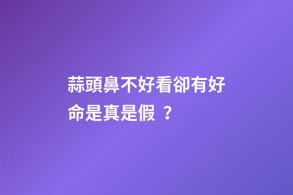 蒜頭鼻不好看卻有好命是真是假？